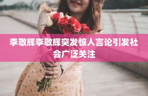 李敬辉李敬辉突发惊人言论引发社会广泛关注