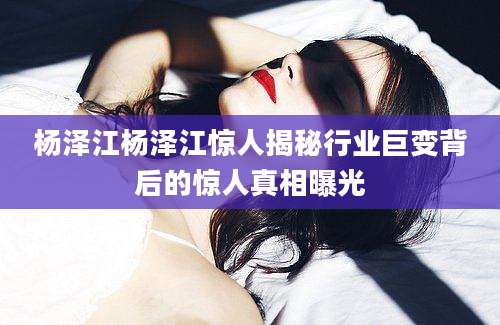 杨泽江杨泽江惊人揭秘行业巨变背后的惊人真相曝光