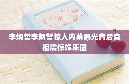 李炳哲李炳哲惊人内幕曝光背后真相震惊娱乐圈