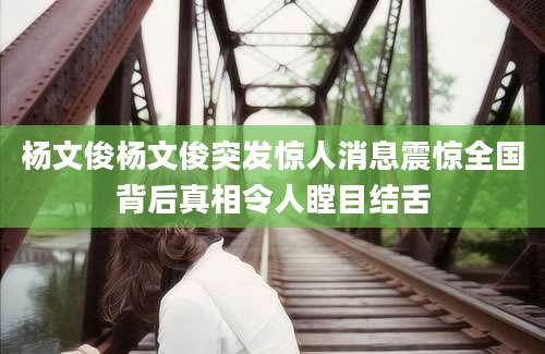 杨文俊杨文俊突发惊人消息震惊全国背后真相令人瞠目结舌