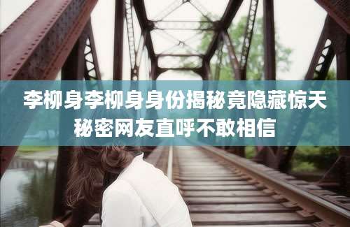李柳身李柳身身份揭秘竟隐藏惊天秘密网友直呼不敢相信