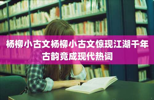 杨柳小古文杨柳小古文惊现江湖千年古韵竟成现代热词