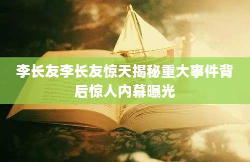李长友李长友惊天揭秘重大事件背后惊人内幕曝光