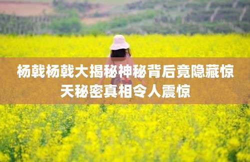 杨戟杨戟大揭秘神秘背后竟隐藏惊天秘密真相令人震惊