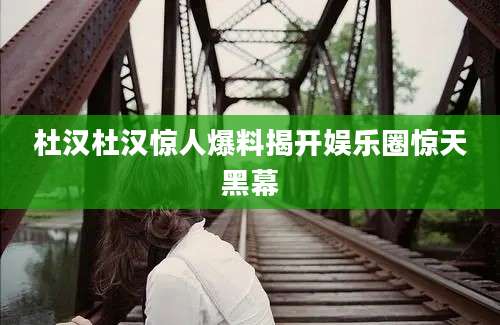 杜汉杜汉惊人爆料揭开娱乐圈惊天黑幕