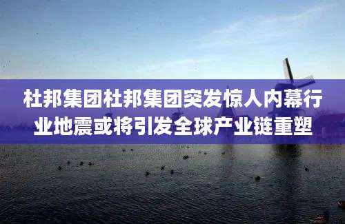 杜邦集团杜邦集团突发惊人内幕行业地震或将引发全球产业链重塑