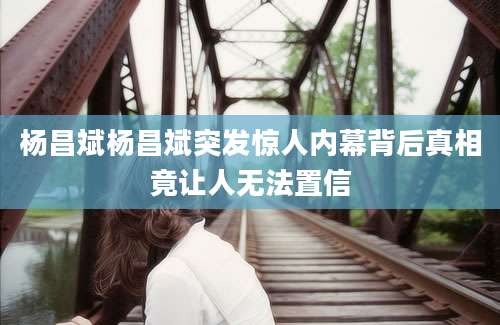 杨昌斌杨昌斌突发惊人内幕背后真相竟让人无法置信