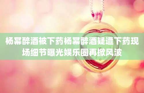 杨幂醉酒被下药杨幂醉酒疑遭下药现场细节曝光娱乐圈再掀风波