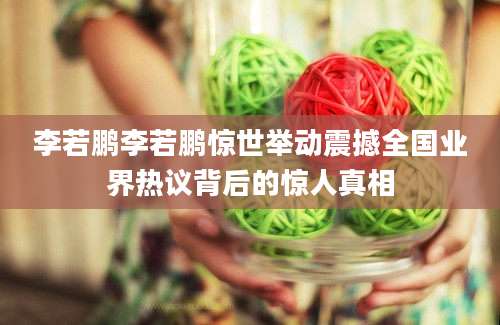 李若鹏李若鹏惊世举动震撼全国业界热议背后的惊人真相